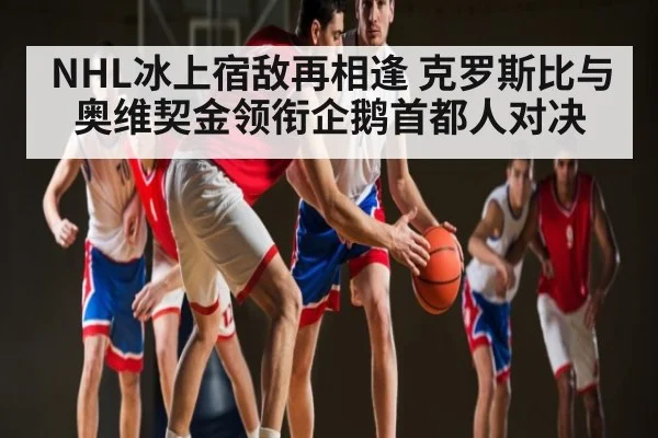 NHL冰上宿敌再相逢 克罗斯比与奥维契金领衔企鹅首都人对决